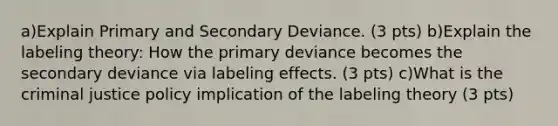 a)Explain Primary and Secondary Deviance. (3 pts) b)Explain the labeling theory: How the primary deviance becomes the secondary deviance via labeling effects. (3 pts) c)What is the criminal justice policy implication of the labeling theory (3 pts)