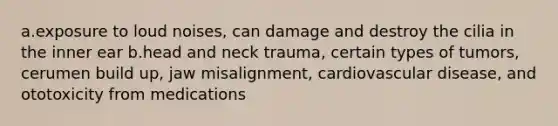 a.exposure to loud noises, can damage and destroy the cilia in the inner ear b.head and neck trauma, certain types of tumors, cerumen build up, jaw misalignment, cardiovascular disease, and ototoxicity from medications