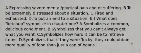 A.Expressing severe mental/physical pain and or suffering. B.To be extremely distressed about a situation. C.Tired and exhausted. D.To put an end to a situation. 6.) What does "ketchup" symbolize in chapter one? A.Symbolizes a common, delicious condiment. B.Symbolizes that you can't always get what you want. C.Symbolizes how hard it can be to retrieve items. D.Symbolizes that if they were 'lucky' they could obtain more quality of food than just a can of beans.