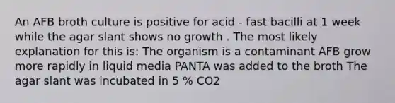 An AFB broth culture is positive for acid - fast bacilli at 1 week while the agar slant shows no growth . The most likely explanation for this is: The organism is a contaminant AFB grow more rapidly in liquid media PANTA was added to the broth The agar slant was incubated in 5 % CO2