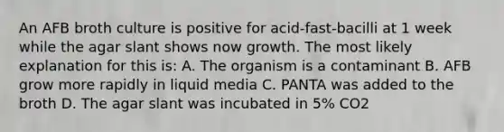 An AFB broth culture is positive for acid-fast-bacilli at 1 week while the agar slant shows now growth. The most likely explanation for this is: A. The organism is a contaminant B. AFB grow more rapidly in liquid media C. PANTA was added to the broth D. The agar slant was incubated in 5% CO2