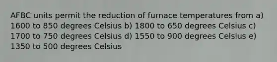 AFBC units permit the reduction of furnace temperatures from a) 1600 to 850 degrees Celsius b) 1800 to 650 degrees Celsius c) 1700 to 750 degrees Celsius d) 1550 to 900 degrees Celsius e) 1350 to 500 degrees Celsius