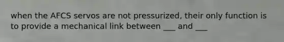 when the AFCS servos are not pressurized, their only function is to provide a mechanical link between ___ and ___