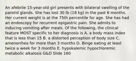 An afebrile 15-year-old girl presents with bilateral swelling of the parotid glands. She has lost 30 lb (18 kg) in the past 6 months. Her current weight is at the 75th percentile for age. She has had an endoscopy for recurrent epigastric pain. She admits to inducing vomiting after meals. Of the following, the clinical feature MOST specific to her diagnosis is A. a body mass index that is less than 15 B. a distorted perception of body size C. amenorrhea for more than 3 months D. Binge eating at least twice a week for 3 months E. hypokalemic hypochloremic metabolic alkalosis G&D Slide 160