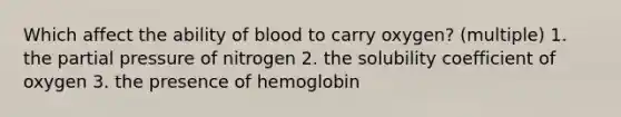 Which affect the ability of blood to carry oxygen? (multiple) 1. the partial pressure of nitrogen 2. the solubility coefficient of oxygen 3. the presence of hemoglobin