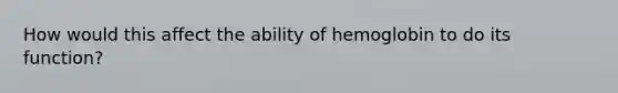 How would this affect the ability of hemoglobin to do its function?