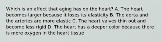 Which is an affect that aging has on <a href='https://www.questionai.com/knowledge/kya8ocqc6o-the-heart' class='anchor-knowledge'>the heart</a>? A. The heart becomes larger because it loses its elasticity B. The aorta and the arteries are more elastic C. The heart valves thin out and become less rigid D. The heart has a deeper color because there is more oxygen in the heart tissue