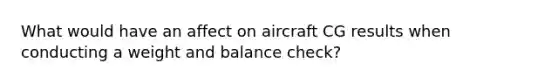 What would have an affect on aircraft CG results when conducting a weight and balance check?