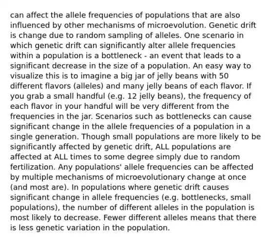 can affect the allele frequencies of populations that are also influenced by other mechanisms of microevolution. Genetic drift is change due to random sampling of alleles. One scenario in which genetic drift can significantly alter allele frequencies within a population is a bottleneck - an event that leads to a significant decrease in the size of a population. An easy way to visualize this is to imagine a big jar of jelly beans with 50 different flavors (alleles) and many jelly beans of each flavor. If you grab a small handful (e.g. 12 jelly beans), the frequency of each flavor in your handful will be very different from the frequencies in the jar. Scenarios such as bottlenecks can cause significant change in the allele frequencies of a population in a single generation. Though small populations are more likely to be significantly affected by genetic drift, ALL populations are affected at ALL times to some degree simply due to random fertilization. Any populations' allele frequencies can be affected by multiple mechanisms of microevolutionary change at once (and most are). In populations where genetic drift causes significant change in allele frequencies (e.g. bottlenecks, small populations), the number of different alleles in the population is most likely to decrease. Fewer different alleles means that there is less genetic variation in the population.