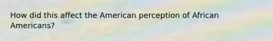 How did this affect the American perception of African Americans?