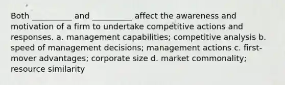 Both __________ and __________ affect the awareness and motivation of a firm to undertake competitive actions and responses. a. management capabilities; competitive analysis b. speed of management decisions; management actions c. first-mover advantages; corporate size d. market commonality; resource similarity