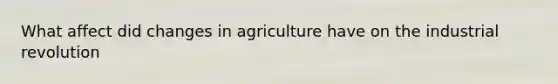 What affect did changes in agriculture have on the industrial revolution