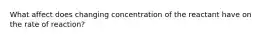 What affect does changing concentration of the reactant have on the rate of reaction?