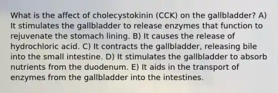 What is the affect of cholecystokinin (CCK) on the gallbladder? A) It stimulates the gallbladder to release enzymes that function to rejuvenate the stomach lining. B) It causes the release of hydrochloric acid. C) It contracts the gallbladder, releasing bile into the small intestine. D) It stimulates the gallbladder to absorb nutrients from the duodenum. E) It aids in the transport of enzymes from the gallbladder into the intestines.