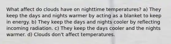 What affect do clouds have on nighttime temperatures? a) They keep the days and nights warmer by acting as a blanket to keep in energy. b) They keep the days and nights cooler by reflecting incoming radiation. c) They keep the days cooler and the nights warmer. d) Clouds don't affect temperatures.