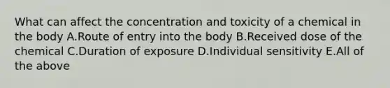 What can affect the concentration and toxicity of a chemical in the body A.Route of entry into the body B.Received dose of the chemical C.Duration of exposure D.Individual sensitivity E.All of the above