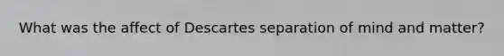 What was the affect of Descartes separation of mind and matter?