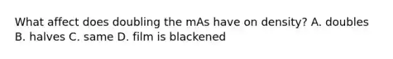 What affect does doubling the mAs have on density? A. doubles B. halves C. same D. film is blackened