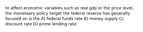 to affect economic variables such as real gdp or the price level, the monetaary policy target the federal reserve has generally focused on is the A) federal funds rate B) money supply C) discount rate D) prime lending rate