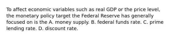 To affect economic variables such as real GDP or the price​ level, the monetary policy target the Federal Reserve has generally focused on is the A. money supply. B. federal funds rate. C. prime lending rate. D. discount rate.