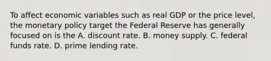 To affect economic variables such as real GDP or the price​ level, the <a href='https://www.questionai.com/knowledge/kEE0G7Llsx-monetary-policy' class='anchor-knowledge'>monetary policy</a> target the Federal Reserve has generally focused on is the A. discount rate. B. money supply. C. federal funds rate. D. prime lending rate.