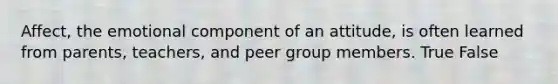 Affect, the emotional component of an attitude, is often learned from parents, teachers, and peer group members. True False