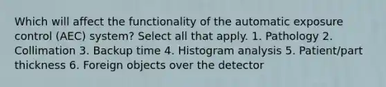 Which will affect the functionality of the automatic exposure control (AEC) system? Select all that apply. 1. Pathology 2. Collimation 3. Backup time 4. Histogram analysis 5. Patient/part thickness 6. Foreign objects over the detector