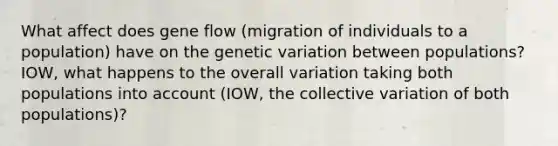 What affect does gene flow (migration of individuals to a population) have on the genetic variation between populations? IOW, what happens to the overall variation taking both populations into account (IOW, the collective variation of both populations)?