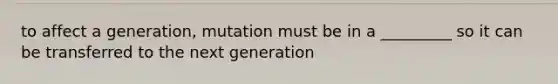 to affect a generation, mutation must be in a _________ so it can be transferred to the next generation