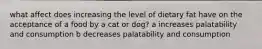 what affect does increasing the level of dietary fat have on the acceptance of a food by a cat or dog? a increases palatability and consumption b decreases palatability and consumption