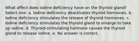 What affect does iodine deficiency have on the thyroid gland? Select one: a. Iodine deficiency deactivates thyroid hormones. b. Iodine deficiency stimulates the release of thyroid hormones. c. Iodine deficiency stimulates the thyroid gland to enlarge to take up iodine. d. Thyroid-stimulating hormone causes the thyroid gland to release iodine. e. No answer is correct.