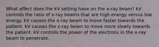 What affect does the kV setting have on the x-ray beam? kV controls the ratio of x-ray beams that are high energy versus low energy. kV causes the x-ray beam to move faster towards the patient. kV causes the x-ray beam to move more slowly towards the patient. kV controls the power of the electrons in the x-ray beam to penetrate.