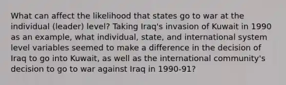 What can affect the likelihood that states go to war at the individual (leader) level? Taking Iraq's invasion of Kuwait in 1990 as an example, what individual, state, and international system level variables seemed to make a difference in the decision of Iraq to go into Kuwait, as well as the international community's decision to go to war against Iraq in 1990-91?