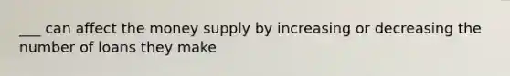 ___ can affect the money supply by increasing or decreasing the number of loans they make