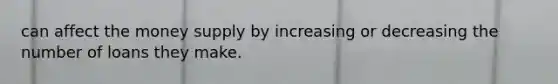 can affect the money supply by increasing or decreasing the number of loans they make.