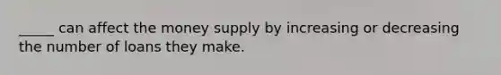 _____ can affect the money supply by increasing or decreasing the number of loans they make.