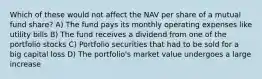 Which of these would not affect the NAV per share of a mutual fund share? A) The fund pays its monthly operating expenses like utility bills B) The fund receives a dividend from one of the portfolio stocks C) Portfolio securities that had to be sold for a big capital loss D) The portfolio's market value undergoes a large increase