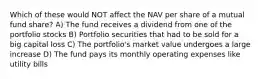 Which of these would NOT affect the NAV per share of a mutual fund share? A) The fund receives a dividend from one of the portfolio stocks B) Portfolio securities that had to be sold for a big capital loss C) The portfolio's market value undergoes a large increase D) The fund pays its monthly operating expenses like utility bills