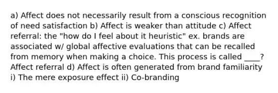 a) Affect does not necessarily result from a conscious recognition of need satisfaction b) Affect is weaker than attitude c) Affect referral: the "how do I feel about it heuristic" ex. brands are associated w/ global affective evaluations that can be recalled from memory when making a choice. This process is called ____? Affect referral d) Affect is often generated from brand familiarity i) The mere exposure effect ii) Co-branding