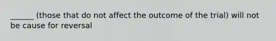 ______ (those that do not affect the outcome of the trial) will not be cause for reversal