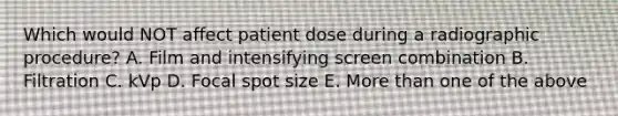 Which would NOT affect patient dose during a radiographic procedure? A. Film and intensifying screen combination B. Filtration C. kVp D. Focal spot size E. More than one of the above