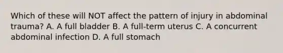 Which of these will NOT affect the pattern of injury in abdominal​ trauma? A. A full bladder B. A​ full-term uterus C. A concurrent abdominal infection D. A full stomach