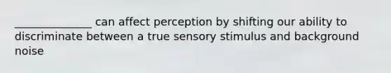 ______________ can affect perception by shifting our ability to discriminate between a true sensory stimulus and background noise