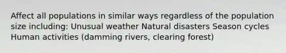 Affect all populations in similar ways regardless of the population size including: Unusual weather Natural disasters Season cycles Human activities (damming rivers, clearing forest)