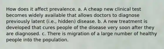 How does it affect prevalence. a. A cheap new clinical test becomes widely available that allows doctors to diagnose previously latent (i.e., hidden) disease. b. A new treatment is developed that cures people of the disease very soon after they are diagnosed. c. There is migration of a large number of healthy people into the population.