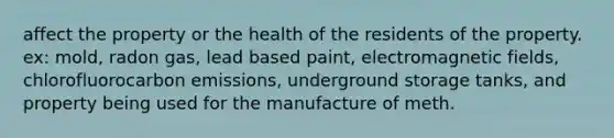 affect the property or the health of the residents of the property. ex: mold, radon gas, lead based paint, electromagnetic fields, chlorofluorocarbon emissions, underground storage tanks, and property being used for the manufacture of meth.