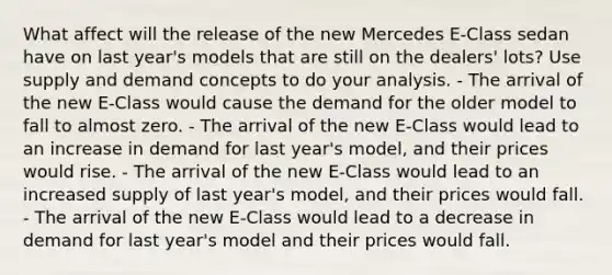 What affect will the release of the new Mercedes E-Class sedan have on last year's models that are still on the dealers' lots? Use supply and demand concepts to do your analysis. - The arrival of the new E-Class would cause the demand for the older model to fall to almost zero. - The arrival of the new E-Class would lead to an increase in demand for last year's model, and their prices would rise. - The arrival of the new E-Class would lead to an increased supply of last year's model, and their prices would fall. - The arrival of the new E-Class would lead to a decrease in demand for last year's model and their prices would fall.