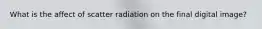 What is the affect of scatter radiation on the final digital image?