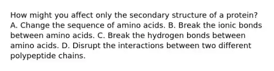 How might you affect only the secondary structure of a protein? A. Change the sequence of amino acids. B. Break the ionic bonds between amino acids. C. Break the hydrogen bonds between amino acids. D. Disrupt the interactions between two different polypeptide chains.