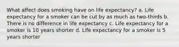 What affect does smoking have on life expectancy? a. Life expectancy for a smoker can be cut by as much as two-thirds b. There is no difference in life expectancy c. Life expectancy for a smoker is 10 years shorter d. Life expectancy for a smoker is 5 years shorter